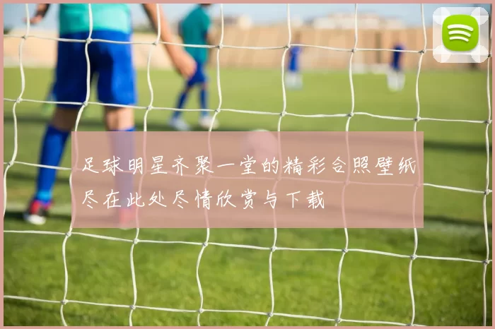 足球明星齐聚一堂的精彩合照壁纸尽在此处尽情欣赏与下载