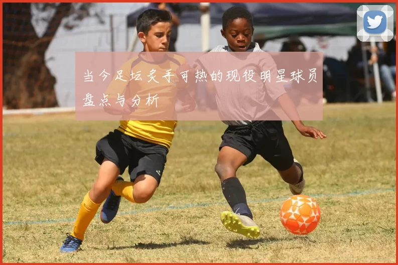 当今足坛炙手可热的现役明星球员盘点与分析