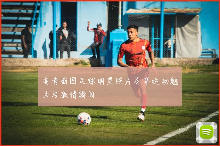 高清截图足球明星照片尽享运动魅力与激情瞬间
