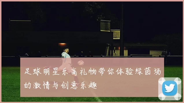 足球明星乐高礼物带你体验绿茵场的激情与创意乐趣