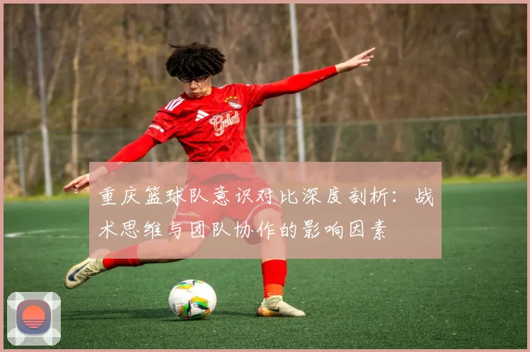 重庆篮球队意识对比深度剖析：战术思维与团队协作的影响因素