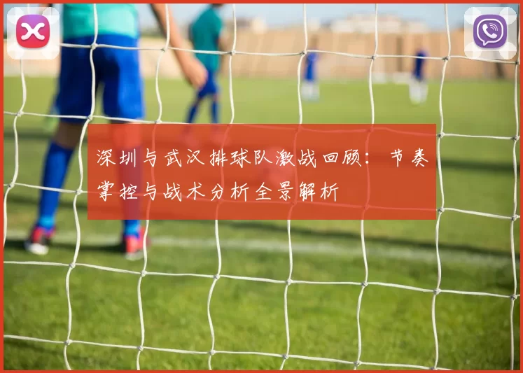深圳与武汉排球队激战回顾：节奏掌控与战术分析全景解析