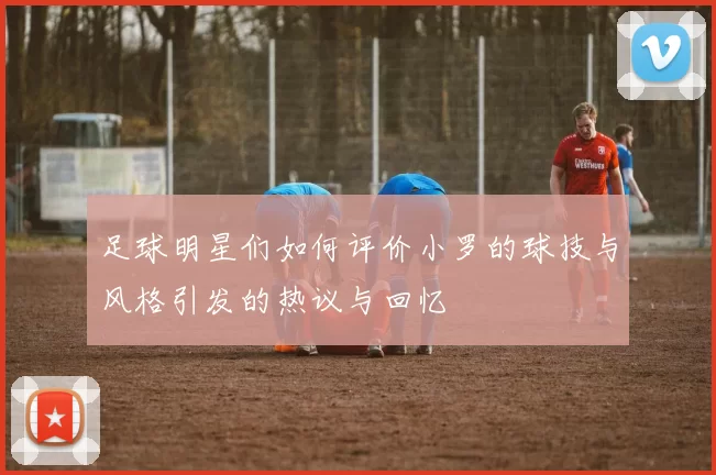 足球明星们如何评价小罗的球技与风格引发的热议与回忆