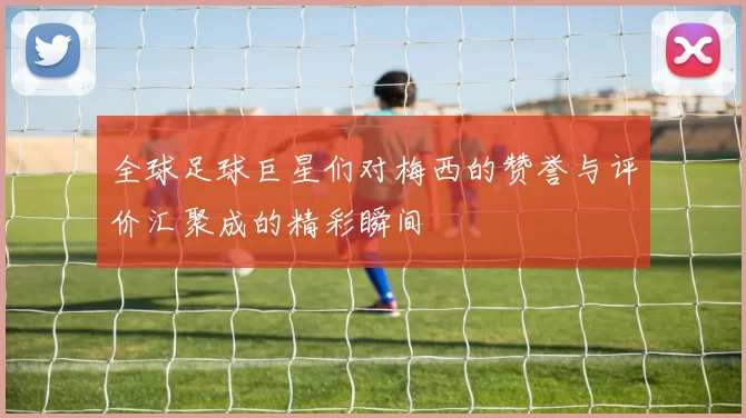 全球足球巨星们对梅西的赞誉与评价汇聚成的精彩瞬间