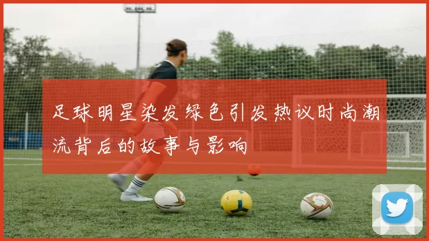 足球明星染发绿色引发热议时尚潮流背后的故事与影响