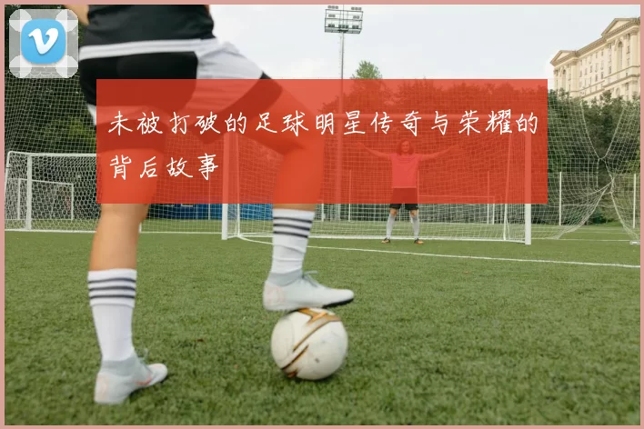未被打破的足球明星传奇与荣耀的背后故事