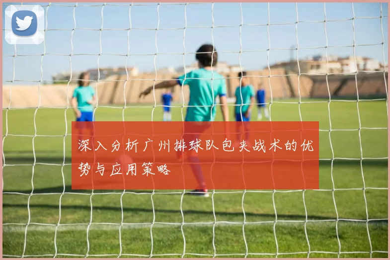 深入分析广州排球队包夹战术的优势与应用策略