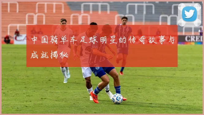 中国骑单车足球明星的传奇故事与成就揭秘