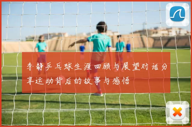 李静乒乓球生涯回顾与展望对话分享运动背后的故事与感悟