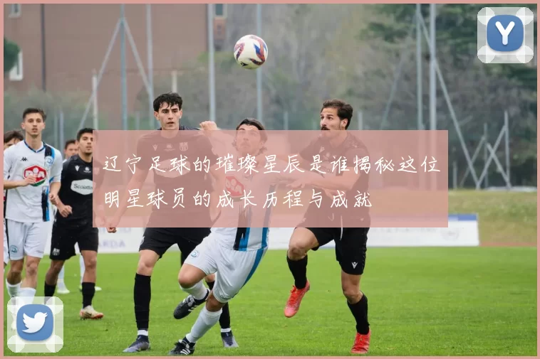 辽宁足球的璀璨星辰是谁揭秘这位明星球员的成长历程与成就