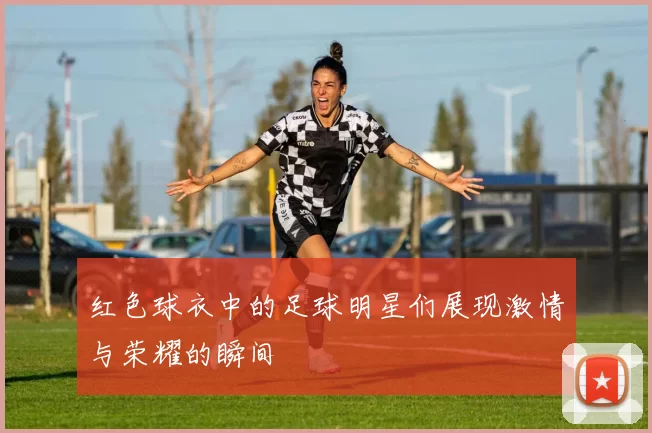 红色球衣中的足球明星们展现激情与荣耀的瞬间