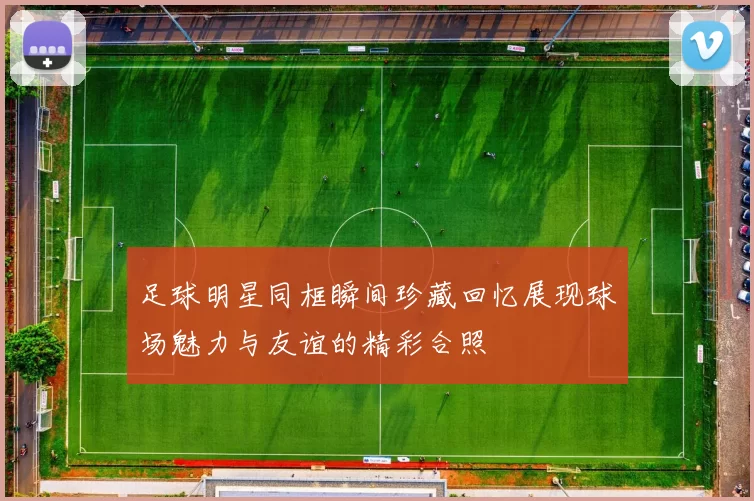 足球明星同框瞬间珍藏回忆展现球场魅力与友谊的精彩合照