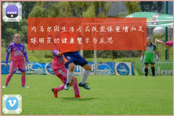 内马尔因生活方式改变体重增加足球明星的健康警示与反思