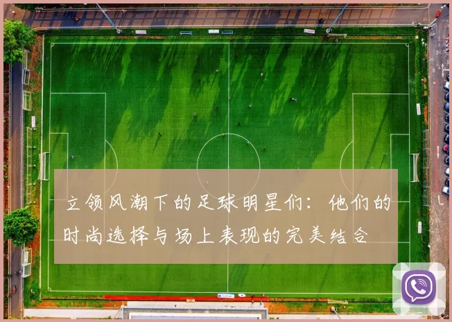 立领风潮下的足球明星们：他们的时尚选择与场上表现的完美结合