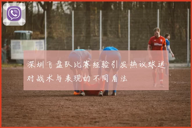 深圳飞盘队比赛经验引发热议球迷对战术与表现的不同看法