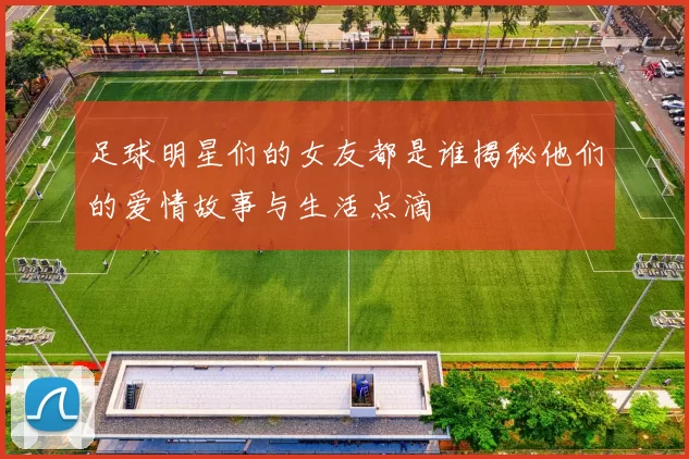 足球明星们的女友都是谁揭秘他们的爱情故事与生活点滴