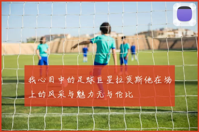 我心目中的足球巨星拉莫斯他在场上的风采与魅力无与伦比