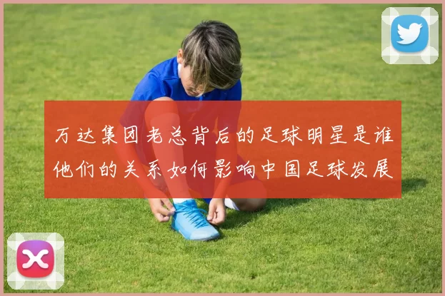 万达集团老总背后的足球明星是谁他们的关系如何影响中国足球发展