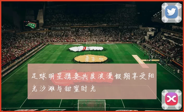 足球明星携妻共度浪漫假期享受阳光沙滩与甜蜜时光