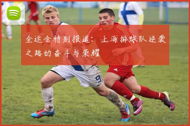 全运会特别报道：上海排球队逆袭之路的奋斗与荣耀