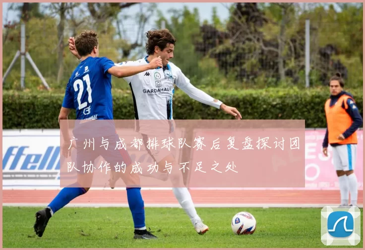 广州与成都排球队赛后复盘探讨团队协作的成功与不足之处