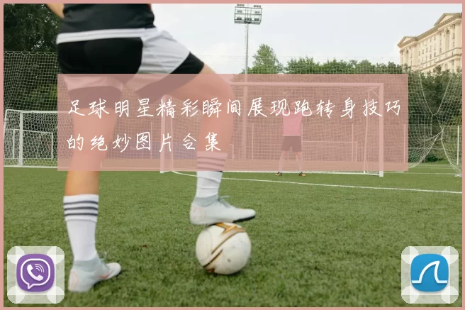 足球明星精彩瞬间展现跑转身技巧的绝妙图片合集