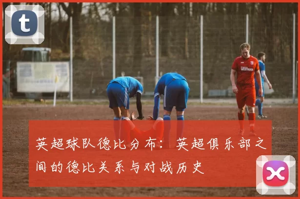 英超球队德比分布：英超俱乐部之间的德比关系与对战历史
