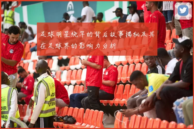 足球明星绕竿的背后故事揭秘及其在足球界的影响力分析