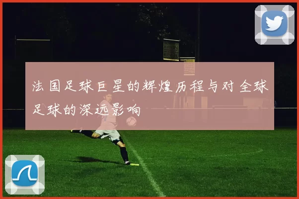 法国足球巨星的辉煌历程与对全球足球的深远影响