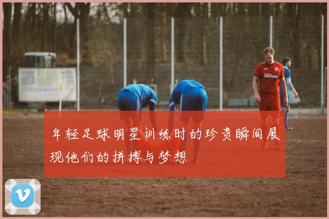年轻足球明星训练时的珍贵瞬间展现他们的拼搏与梦想