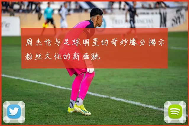 周杰伦与足球明星的奇妙缘分揭示粉丝文化的新面貌