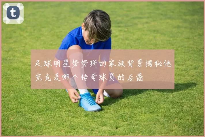 足球明星努努斯的家族背景揭秘他究竟是哪个传奇球员的后裔