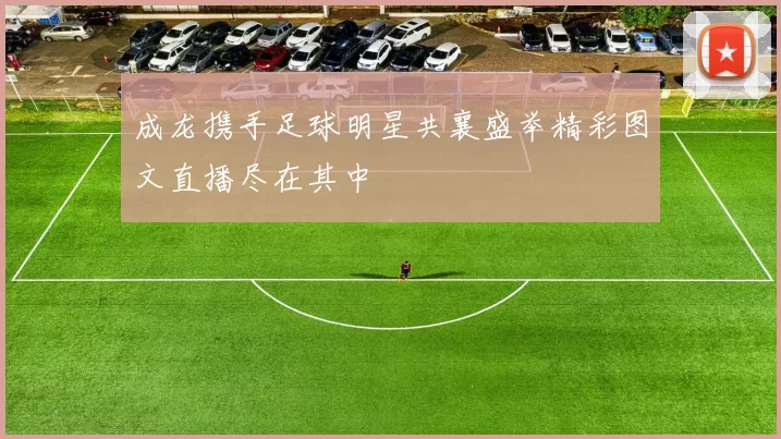 成龙携手足球明星共襄盛举精彩图文直播尽在其中