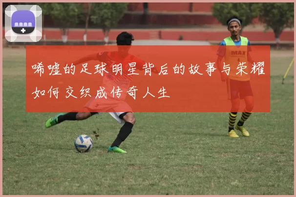 唏嘘的足球明星背后的故事与荣耀如何交织成传奇人生