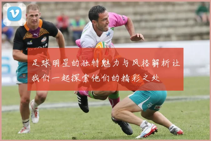 足球明星的独特魅力与风格解析让我们一起探索他们的精彩之处