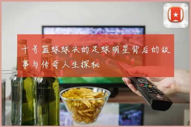 十号篮球球衣的足球明星背后的故事与传奇人生探秘