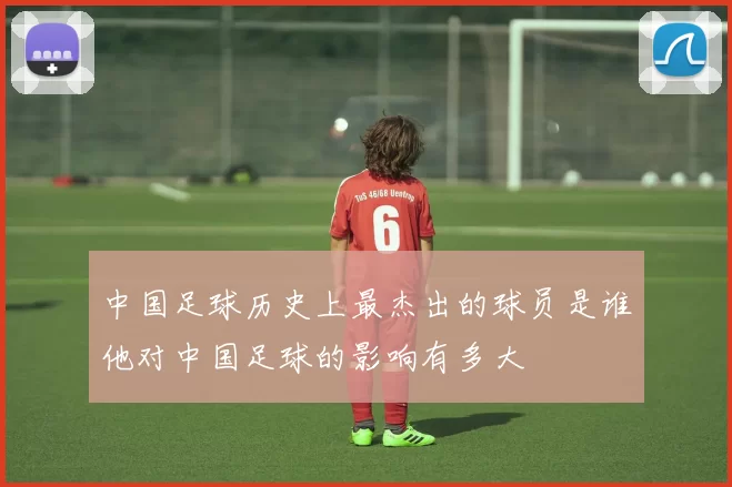 中国足球历史上最杰出的球员是谁他对中国足球的影响有多大