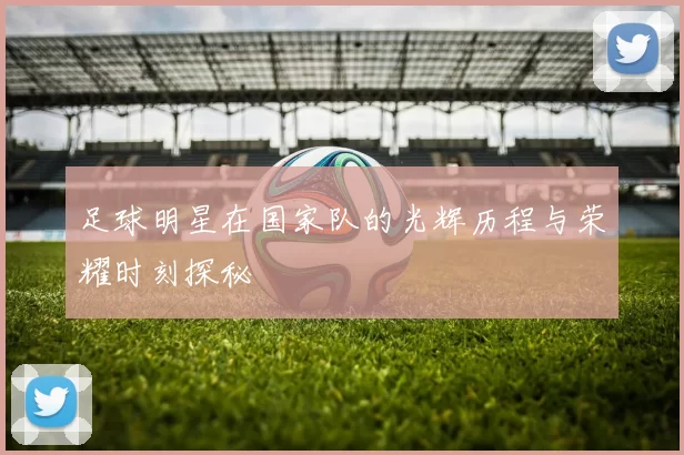 足球明星在国家队的光辉历程与荣耀时刻探秘